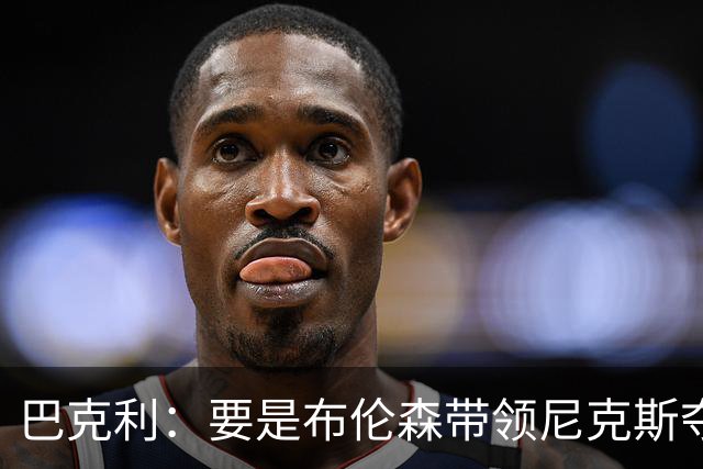 巴克利：要是布伦森带领尼克斯夺冠，将是NBA史上最成功的自由球员签约，赛前猛料你敢信吗？