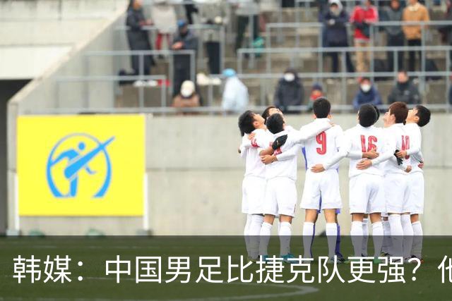 韩媒：中国男足比捷克队更强？他们在这种对抗下恐怕完全不适应