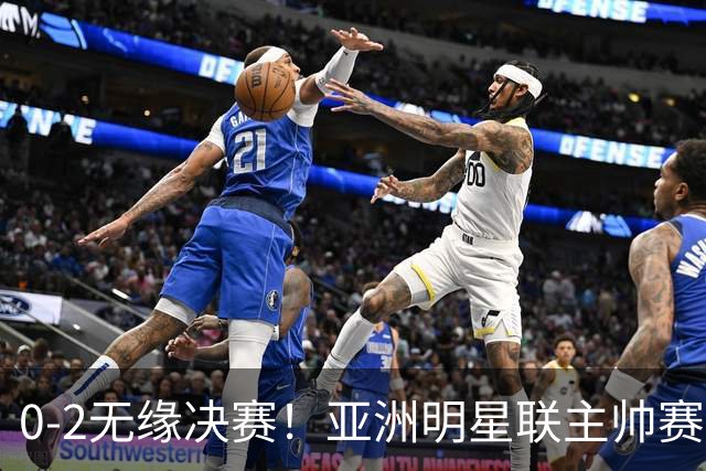 0-2无缘决赛！亚洲明星联主帅赛后说出实话：不只靠1米85天才！