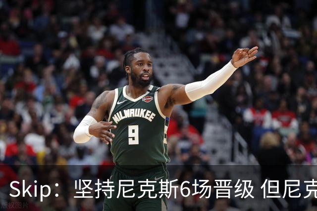 Skip：坚持尼克斯6场晋级 但尼克斯有崩盘的基因&骑士1-3翻盘过